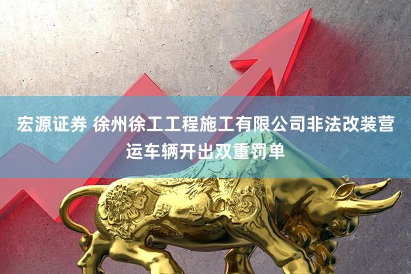 宏源证券 徐州徐工工程施工有限公司非法改装营运车辆开出双重罚单