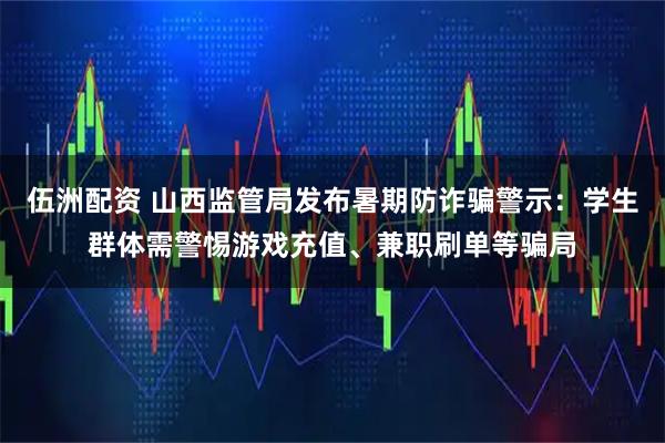 伍洲配资 山西监管局发布暑期防诈骗警示：学生群体需警惕游戏充值、兼职刷单等骗局