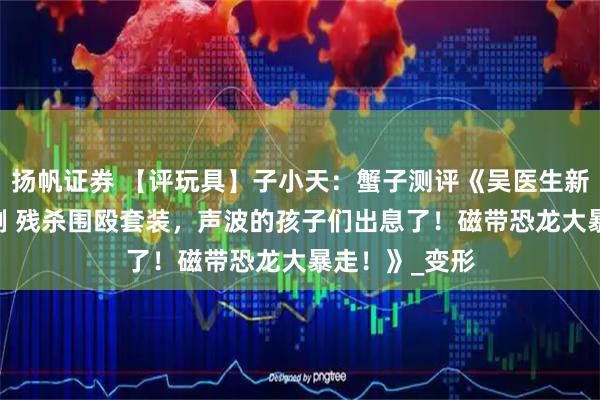 扬帆证券 【评玩具】子小天：蟹子测评《吴医生新品！ 极小比例 残杀围殴套装，声波的孩子们出息了！磁带恐龙大暴走！》_变形