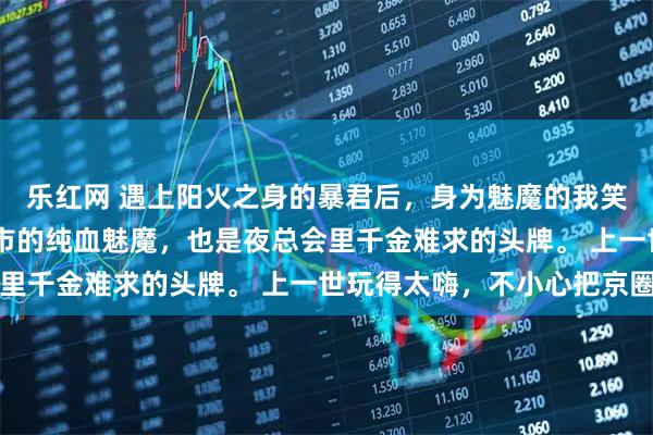 乐红网 遇上阳火之身的暴君后，身为魅魔的我笑疯了 我本是潜伏在都市的纯血魅魔，也是夜总会里千金难求的头牌。 上一世玩得太嗨，不小心把京圈