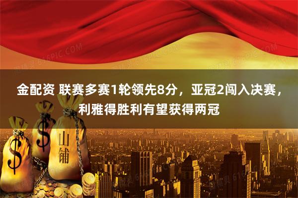 金配资 联赛多赛1轮领先8分，亚冠2闯入决赛，利雅得胜利有望获得两冠