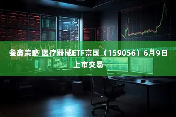 叁鑫策略 医疗器械ETF富国（159056）6月9日上市交易