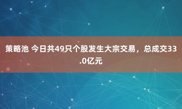 策略池 今日共49只个股发生大宗交易，总成交33.0亿元